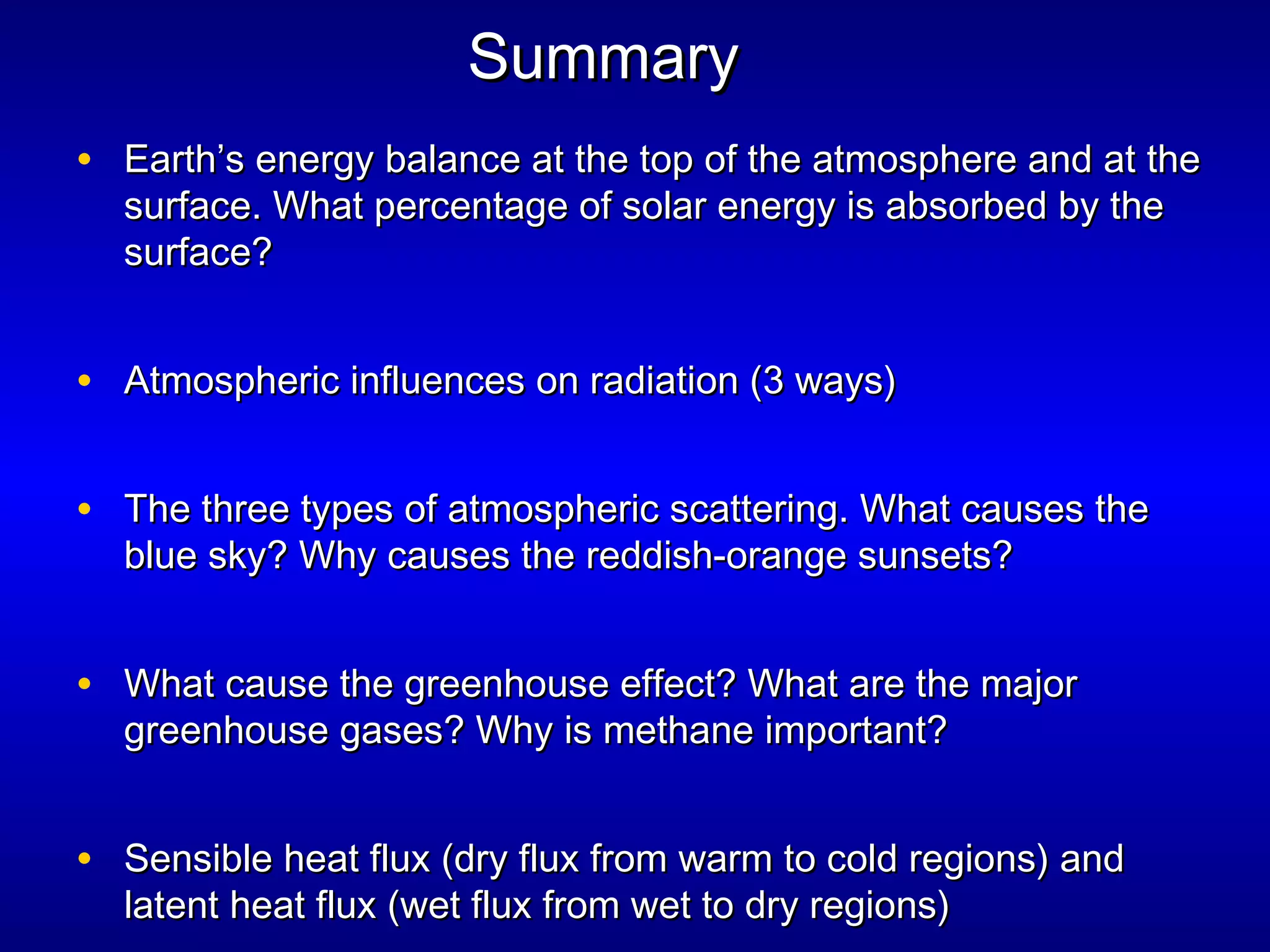 SummarySummary
• Earth’s energy balance at the top of the atmosphere and at theEarth’s energy balance at the top of the atmosphere and at the
surface. What percentage of solar energy is absorbed by thesurface. What percentage of solar energy is absorbed by the
surface?surface?
• Atmospheric influences on radiation (3 ways)Atmospheric influences on radiation (3 ways)
• The three types of atmospheric scattering. What causes theThe three types of atmospheric scattering. What causes the
blue sky? Why causes the reddish-orange sunsets?blue sky? Why causes the reddish-orange sunsets?
• What cause the greenhouse effect? What are the majorWhat cause the greenhouse effect? What are the major
greenhouse gases? Why is methane important?greenhouse gases? Why is methane important?
• Sensible heat flux (dry flux from warm to cold regions) andSensible heat flux (dry flux from warm to cold regions) and
latent heat flux (wet flux from wet to dry regions)latent heat flux (wet flux from wet to dry regions)
 