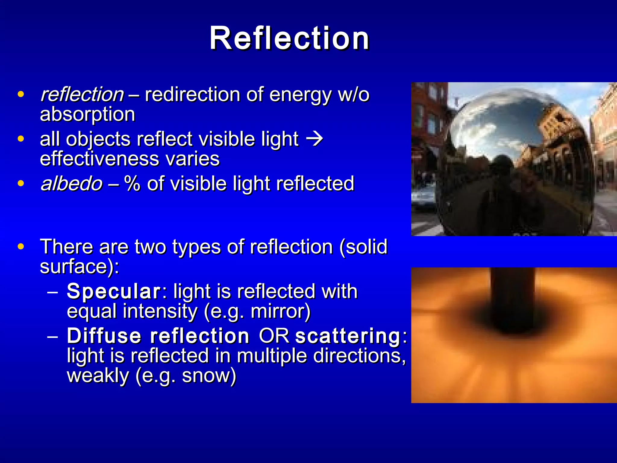 ReflectionReflection
• reflectionreflection – redirection of energy w/o– redirection of energy w/o
absorptionabsorption
• all objects reflect visible lightall objects reflect visible light 
effectiveness varieseffectiveness varies
• albedo –albedo – % of visible light reflected% of visible light reflected
• There are two types of reflection (solidThere are two types of reflection (solid
surface):surface):
– SpecularSpecular: light is reflected with: light is reflected with
equal intensity (e.g. mirror)equal intensity (e.g. mirror)
– Diffuse reflectionDiffuse reflection OROR scatteringscattering::
light is reflected in multiple directions,light is reflected in multiple directions,
weakly (e.g. snow)weakly (e.g. snow)
 