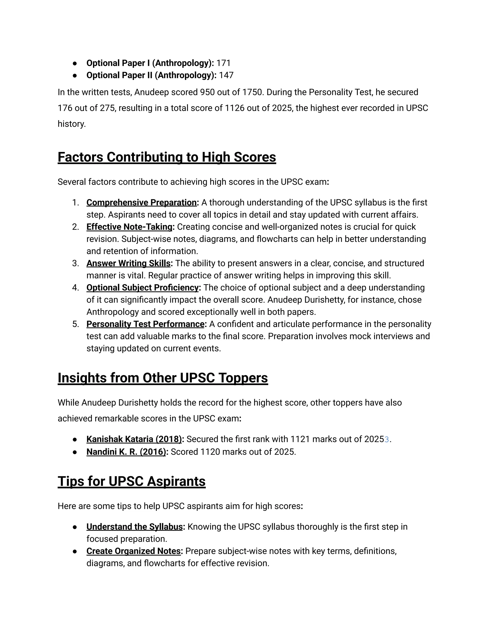 ●​ Optional Paper I (Anthropology): 171
●​ Optional Paper II (Anthropology): 147
In the written tests, Anudeep scored 950 out of 1750. During the Personality Test, he secured
176 out of 275, resulting in a total score of 1126 out of 2025, the highest ever recorded in UPSC
history.
Factors Contributing to High Scores
Several factors contribute to achieving high scores in the UPSC exam:
1.​ Comprehensive Preparation: A thorough understanding of the UPSC syllabus is the first
step. Aspirants need to cover all topics in detail and stay updated with current affairs.
2.​ Effective Note-Taking: Creating concise and well-organized notes is crucial for quick
revision. Subject-wise notes, diagrams, and flowcharts can help in better understanding
and retention of information.
3.​ Answer Writing Skills: The ability to present answers in a clear, concise, and structured
manner is vital. Regular practice of answer writing helps in improving this skill.
4.​ Optional Subject Proficiency: The choice of optional subject and a deep understanding
of it can significantly impact the overall score. Anudeep Durishetty, for instance, chose
Anthropology and scored exceptionally well in both papers.
5.​ Personality Test Performance: A confident and articulate performance in the personality
test can add valuable marks to the final score. Preparation involves mock interviews and
staying updated on current events.
Insights from Other UPSC Toppers
While Anudeep Durishetty holds the record for the highest score, other toppers have also
achieved remarkable scores in the UPSC exam:
●​ Kanishak Kataria (2018): Secured the first rank with 1121 marks out of 20253.
●​ Nandini K. R. (2016): Scored 1120 marks out of 2025.
Tips for UPSC Aspirants
Here are some tips to help UPSC aspirants aim for high scores:
●​ Understand the Syllabus: Knowing the UPSC syllabus thoroughly is the first step in
focused preparation.
●​ Create Organized Notes: Prepare subject-wise notes with key terms, definitions,
diagrams, and flowcharts for effective revision.
 