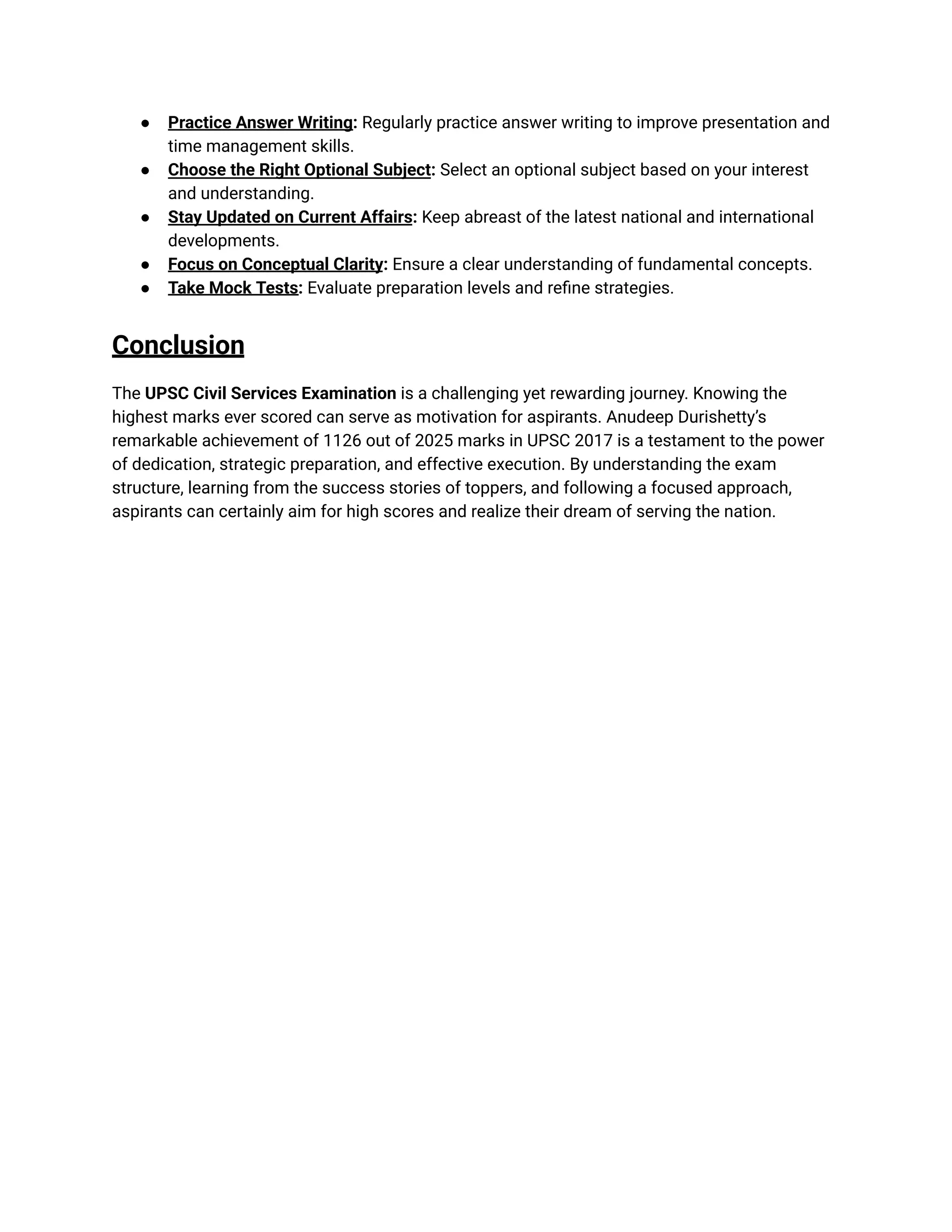 ●​ Practice Answer Writing: Regularly practice answer writing to improve presentation and
time management skills.
●​ Choose the Right Optional Subject: Select an optional subject based on your interest
and understanding.
●​ Stay Updated on Current Affairs: Keep abreast of the latest national and international
developments.
●​ Focus on Conceptual Clarity: Ensure a clear understanding of fundamental concepts.
●​ Take Mock Tests: Evaluate preparation levels and refine strategies.
Conclusion
The UPSC Civil Services Examination is a challenging yet rewarding journey. Knowing the
highest marks ever scored can serve as motivation for aspirants. Anudeep Durishetty’s
remarkable achievement of 1126 out of 2025 marks in UPSC 2017 is a testament to the power
of dedication, strategic preparation, and effective execution. By understanding the exam
structure, learning from the success stories of toppers, and following a focused approach,
aspirants can certainly aim for high scores and realize their dream of serving the nation.
 