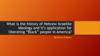 What is the history of Hebrew Israelite
ideology and it’s application for
liberating “Black” people in America?
By Divine Prospect
 