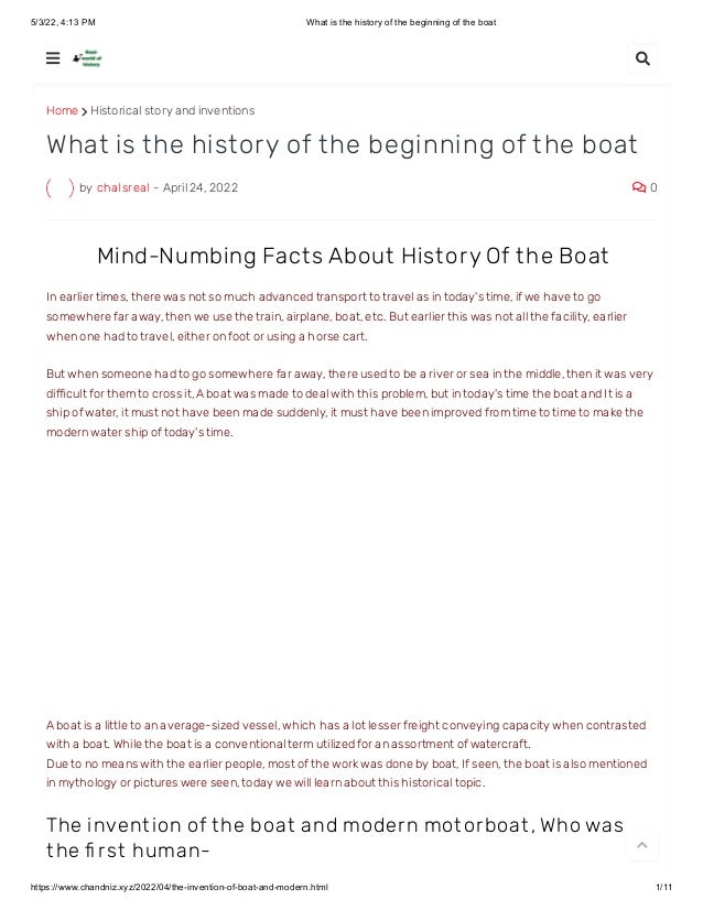5/3/22, 4:13 PM What is the history of the beginning of the boat
https://www.chandniz.xyz/2022/04/the-invention-of-boat-and-modern.html 1/11
Home  Historical story and inventions
by chalsreal - April 24, 2022  0
What is the history of the beginning of the boat
 Mind-Numbing Fact s About Hist ory Of t he Boat
In earlier times, there was not so much advanced transport to travel as in today's time, if we have to go
somewhere far away, then we use the train, airplane, boat, etc. But earlier this was not all the facility, earlier
when one had to travel, either on foot or using a horse cart.
But when someone had to go somewhere far away, there used to be a river or sea in the middle, then it was very
difficult for them to cross it, A boat was made to deal with this problem, but in today's time the boat and It is a
ship of water, it must not have been made suddenly, it must have been improved from time to time to make the
modern water ship of today's time.
A boat is a little to an average-sized vessel, which has a lot lesser freight conveying capacity when contrasted
with a boat. While the boat is a conventional term utilized for an assortment of watercraft.
Due to no means with the earlier people, most of the work was done by boat, If seen, the boat is also mentioned
in mythology or pictures were seen, today we will learn about this historical topic.
The invent ion of t he boat and modern mot orboat , Who was
t he fi rst human-
 

 