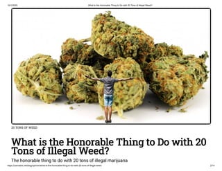 10/1/2020 What is the Honorable Thing to Do with 20 Tons of Illegal Weed?
https://cannabis.net/blog/opinion/what-is-the-honorable-thing-to-do-with-20-tons-of-illegal-weed 2/14
20 TONS OF WEED
What is the Honorable Thing to Do with 20
Tons of Illegal Weed?
The honorable thing to do with 20 tons of illegal marijuana
 