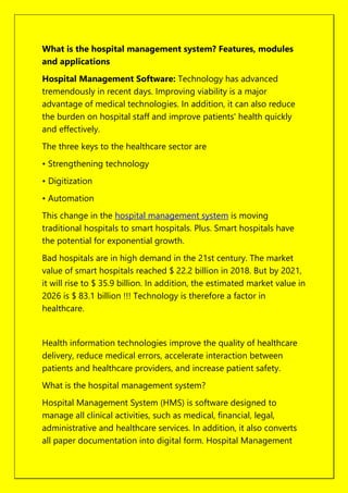 What is the hospital management system? Features, modules
and applications
Hospital Management Software: Technology has advanced
tremendously in recent days. Improving viability is a major
advantage of medical technologies. In addition, it can also reduce
the burden on hospital staff and improve patients' health quickly
and effectively.
The three keys to the healthcare sector are
• Strengthening technology
• Digitization
• Automation
This change in the hospital management system is moving
traditional hospitals to smart hospitals. Plus. Smart hospitals have
the potential for exponential growth.
Bad hospitals are in high demand in the 21st century. The market
value of smart hospitals reached $ 22.2 billion in 2018. But by 2021,
it will rise to $ 35.9 billion. In addition, the estimated market value in
2026 is $ 83.1 billion !!! Technology is therefore a factor in
healthcare.
Health information technologies improve the quality of healthcare
delivery, reduce medical errors, accelerate interaction between
patients and healthcare providers, and increase patient safety.
What is the hospital management system?
Hospital Management System (HMS) is software designed to
manage all clinical activities, such as medical, financial, legal,
administrative and healthcare services. In addition, it also converts
all paper documentation into digital form. Hospital Management
 