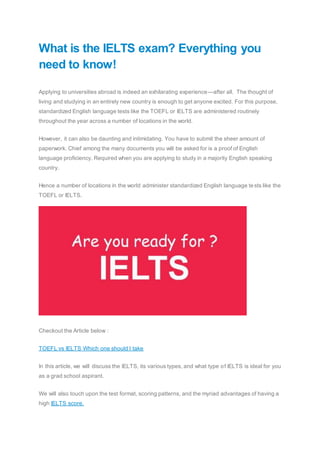What is the IELTS exam? Everything you
need to know!
Applying to universities abroad is indeed an exhilarating experience—after all. The thought of
living and studying in an entirely new country is enough to get anyone excited. For this purpose,
standardized English language tests like the TOEFL or IELTS are administered routinely
throughout the year across a number of locations in the world.
However, it can also be daunting and intimidating. You have to submit the sheer amount of
paperwork. Chief among the many documents you will be asked for is a proof of English
language proficiency. Required when you are applying to study in a majority English speaking
country.
Hence a number of locations in the world administer standardized English language tests like the
TOEFL or IELTS.
Checkout the Article below :
TOEFL vs IELTS Which one should I take
In this article, we will discuss the IELTS, its various types, and what type of IELTS is ideal for you
as a grad school aspirant.
We will also touch upon the test format, scoring patterns, and the myriad advantages of having a
high IELTS score.
 