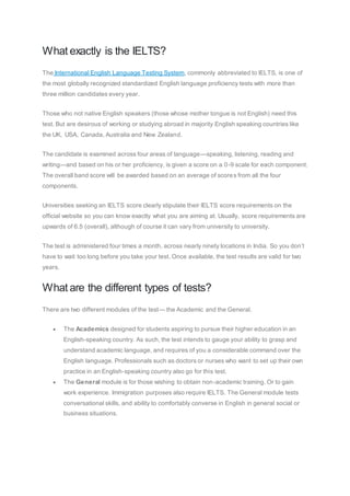 What exactly is the IELTS?
The International English Language Testing System, commonly abbreviated to IELTS, is one of
the most globally recognized standardized English language proficiency tests with more than
three million candidates every year.
Those who not native English speakers (those whose mother tongue is not English) need this
test. But are desirous of working or studying abroad in majority English speaking countries like
the UK, USA, Canada, Australia and New Zealand.
The candidate is examined across four areas of language—speaking, listening, reading and
writing—and based on his or her proficiency, is given a score on a 0-9 scale for each component.
The overall band score will be awarded based on an average of scores from all the four
components.
Universities seeking an IELTS score clearly stipulate their IELTS score requirements on the
official website so you can know exactly what you are aiming at. Usually, score requirements are
upwards of 6.5 (overall), although of course it can vary from university to university.
The test is administered four times a month, across nearly ninety locations in India. So you don’t
have to wait too long before you take your test. Once available, the test results are valid for two
years.
What are the different types of tests?
There are two different modules of the test— the Academic and the General.
 The Academics designed for students aspiring to pursue their higher education in an
English-speaking country. As such, the test intends to gauge your ability to grasp and
understand academic language, and requires of you a considerable command over the
English language. Professionals such as doctors or nurses who want to set up their own
practice in an English-speaking country also go for this test.
 The General module is for those wishing to obtain non-academic training. Or to gain
work experience. Immigration purposes also require IELTS. The General module tests
conversational skills, and ability to comfortably converse in English in general social or
business situations.
 