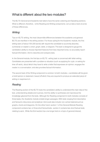 What is different about the two modules?
The IELTS General and Academic test takers have the same Listening and Speaking sections.
What is different, therefore, is the Reading and Writing components. Let us take a look at some
of these differences.
Writing:
Tips on IELTS writing, the most discernible differences between the academic and general
IELTS are manifest in the writing section. For those opting for the Academic module, the first
writing task (of about 150-200 words) will require the candidate to succinctly describe,
summarize or explain a chart, graph, table, or diagram. The task is designed to gauge the
candidate’s ability to choose important features from less important ones, to accurately report
factual information. And to describe and compare data.
In the General module, the first tips on IELTS writing task is concerned with letter writing.
Candidates are presented with a problem or situation (such as applying for a job, or asking for
time off work), about which they have to write a letter that expresses an opinion, engages the
reader in a conversation, and also provides factual information.
The second task of the Writing component is common to both modules—candidates will be given
a brief opinion or statement, based off which they are required to produce an extended piece of
writing in response to it.
Reading:
The Reading section of the IELTS tests the candidate’s ability to understand the main idea of the
text, understanding details and nuances. And his ability to synthesize and reproduce the
knowledge gleaned from the texts. Although the Reading component in both modules consists of
three tasks, the Academic module entails longer passages. With texts ranging from descriptive
and factual to discursive and analytical. And could also include non-verbal material such as
graphs, charts and diagrams. On the other hand, section 1 of the General Module Reading
component contains two or three short factual texts, section 2 contains two short factual texts
relating to work. While the third section has one longer text on a topic of general interest.
 