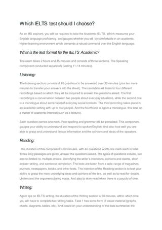 Which IELTS test should I choose?
As an MS aspirant, you will be required to take the Academic IELTS. Which measures your
English language proficiency, and gauges whether you will be comfortable in an academic,
higher learning environment which demands a robust command over the English language.
What is the test format for the IELTS Academic?
The exam takes 2 hours and 45 minutes and consists of three sections. The Speaking
component conducted separately (lasting 11-14 minutes).
Listening:
The listening section consists of 40 questions to be answered over 30 minutes (plus ten more
minutes to transfer your answers into the sheet). The candidate will listen to four different
recordings based on which they will be required to answer the questions asked. The first
recording is a conversation between two people about everyday situations, while the second one
is a monologue about some facet of everyday social contexts. The third recording takes place in
an academic setting with up to four people. And the fourth one is again a monologue, this time on
a matter of academic interest (such as a lecture).
Each question carries one mark. Poor spelling and grammar will be penalized. This component
gauges your ability to understand and respond to spoken English. And also how well you are
able to grasp and understand factual information and the opinions and ideas of the speakers.
Reading:
The duration of this component is 60 minutes, with 40 questions worth one mark each in total.
Three long passages are given, answer the questions asked. The types of questions include, but
are not limited to, multiple-choice, identifying the writer’s intentions, opinions and claims, short
answer writing, and sentence completion. The texts are taken from a wide range of magazines,
journals, newspapers, books, and other texts. The intention of the Reading section is to test your
ability to grasp the main underlying ideas and opinions of the text, as well as to read for details.
Understand the arguments being made. And also to skim-read when there is a paucity of time.
Writing:
Again tips on IELTS writing, the duration of the Writing section is 60 minutes, within which time
you will have to complete two writing tasks. Task 1 has some form of visual material (graphs,
charts, diagrams, tables, etc). And based on your understanding of the data summarize the
 