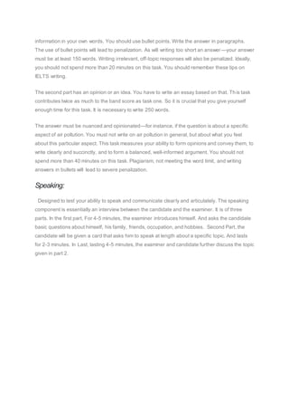information in your own words. You should use bullet points. Write the answer in paragraphs.
The use of bullet points will lead to penalization. As will writing too short an answer—your answer
must be at least 150 words. Writing irrelevant, off-topic responses will also be penalized. Ideally,
you should not spend more than 20 minutes on this task. You should remember these tips on
IELTS writing.
The second part has an opinion or an idea. You have to write an essay based on that. This task
contributes twice as much to the band score as task one. So it is crucial that you give yourself
enough time for this task. It is necessary to write 250 words.
The answer must be nuanced and opinionated—for instance, if the question is about a specific
aspect of air pollution. You must not write on air pollution in general, but about what you feel
about this particular aspect. This task measures your ability to form opinions and convey them, to
write clearly and succinctly, and to form a balanced, well-informed argument. You should not
spend more than 40 minutes on this task. Plagiarism, not meeting the word limit, and writing
answers in bullets will lead to severe penalization.
Speaking:
Designed to test your ability to speak and communicate clearly and articulately. The speaking
component is essentially an interview between the candidate and the examiner. It is of three
parts. In the first part, For 4-5 minutes, the examiner introduces himself. And asks the candidate
basic questions about himself, his family, friends, occupation, and hobbies. Second Part, the
candidate will be given a card that asks him to speak at length about a specific topic. And lasts
for 2-3 minutes. In Last, lasting 4-5 minutes, the examiner and candidate further discuss the topic
given in part 2.
 