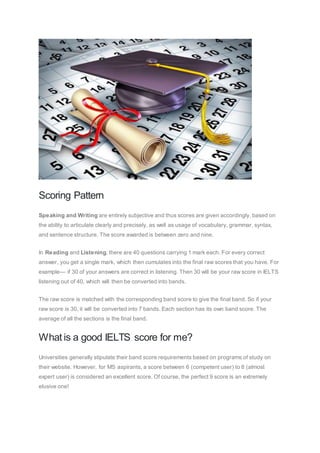 Scoring Pattern
Speaking and Writing are entirely subjective and thus scores are given accordingly, based on
the ability to articulate clearly and precisely, as well as usage of vocabulary, grammar, syntax,
and sentence structure. The score awarded is between zero and nine.
In Reading and Listening, there are 40 questions carrying 1 mark each. For every correct
answer, you get a single mark, which then cumulates into the final raw scores that you have. For
example— if 30 of your answers are correct in listening. Then 30 will be your raw score in IELTS
listening out of 40, which will then be converted into bands.
The raw score is matched with the corresponding band score to give the final band. So if your
raw score is 30, it will be converted into 7 bands. Each section has its own band score. The
average of all the sections is the final band.
What is a good IELTS score for me?
Universities generally stipulate their band score requirements based on programs of study on
their website. However, for MS aspirants, a score between 6 (competent user) to 8 (almost
expert user) is considered an excellent score. Of course, the perfect 9 score is an extremely
elusive one!
 