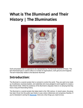 What is The Illuminati and Their
History | The Illuminaties
God's all-powerful eye is supposed to be represented by The Illuminati Pyramid of Power. The
term Illuminati Eyes is used to refer to a number of organizations, both genuine and imagined.
The term historically relates to the Bavarian Illuminati.
Introduction:
The Illuminati is a secret society that is rumored to control the world. They are said to be made
up of politicians, business leaders, and celebrities who have pledged to work together to create a
New World Order. While the existence of the Illuminati is disputed, there is no denying that they
have a long and fascinating history.
The Illuminati is a secret society that dates back to the 18th century. In recent years, the group
has been thrust into the public eye thanks to pop culture references and conspiracy theories. If
you're interested in joining the Illuminati, there are a few things you need to know.
 