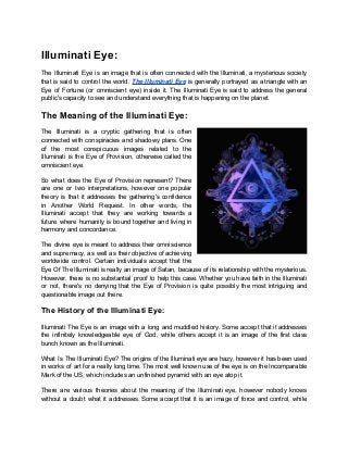 Illuminati Eye:
The Illuminati Eye is an image that is often connected with the Illuminati, a mysterious society
that is said to control the world. The Illuminati Eye is generally portrayed as a triangle with an
Eye of Fortune (or omniscient eye) inside it. The Illuminati Eye is said to address the general
public's capacity to see and understand everything that is happening on the planet.
The Meaning of the Illuminati Eye:
The Illuminati is a cryptic gathering that is often
connected with conspiracies and shadowy plans. One
of the most conspicuous images related to the
Illuminati is the Eye of Provision, otherwise called the
omniscient eye.
So what does the Eye of Provision represent? There
are one or two interpretations, however one popular
theory is that it addresses the gathering's confidence
in Another World Request. In other words, the
Illuminati accept that they are working towards a
future where humanity is bound together and living in
harmony and concordance.
The divine eye is meant to address their omniscience
and supremacy, as well as their objective of achieving
worldwide control. Certain individuals accept that the
Eye Of The Illuminati is really an image of Satan, because of its relationship with the mysterious.
However, there is no substantial proof to help this case. Whether you have faith in the Illuminati
or not, there's no denying that the Eye of Provision is quite possibly the most intriguing and
questionable image out there.
The History of the Illuminati Eye:
Illuminati The Eye is an image with a long and muddled history. Some accept that it addresses
the infinitely knowledgeable eye of God, while others accept it is an image of the first class
bunch known as the Illuminati.
What Is The Illuminati Eye? The origins of the Illuminati eye are hazy, however it has been used
in works of art for a really long time. The most well known use of the eye is on the Incomparable
Mark of the US, which includes an unfinished pyramid with an eye atop it.
There are various theories about the meaning of the Illuminati eye, however nobody knows
without a doubt what it addresses. Some accept that it is an image of force and control, while
 