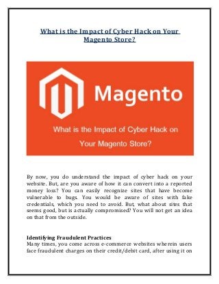 What is the Impact of Cyber Hack on Your
Magento Store?
By now, you do understand the impact of cyber hack on your
website. But, are you aware of how it can convert into a reported
money loss? You can easily recognize sites that have become
vulnerable to bugs. You would be aware of sites with fake
credentials, which you need to avoid. But, what about sites that
seems good, but is actually compromised? You will not get an idea
on that from the outside.
Identifying Fraudulent Practices
Many times, you come across e-commerce websites wherein users
face fraudulent charges on their credit/debit card, after using it on
 