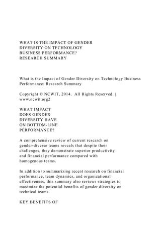 WHAT IS THE IMPACT OF GENDER
DIVERSITY ON TECHNOLOGY
BUSINESS PERFORMANCE?
RESEARCH SUMMARY
What is the Impact of Gender Diversity on Technology Business
Performance: Research Summary
Copyright © NCWIT, 2014. All Rights Reserved. |
www.ncwit.org2
WHAT IMPACT
DOES GENDER
DIVERSITY HAVE
ON BOTTOM‑LINE
PERFORMANCE?
A comprehensive review of current research on
gender-diverse teams reveals that despite their
challenges, they demonstrate superior productivity
and financial performance compared with
homogenous teams.
In addition to summarizing recent research on financial
performance, team dynamics, and organizational
effectiveness, this summary also reviews strategies to
maximize the potential benefits of gender diversity on
technical teams.
KEY BENEFITS OF
 