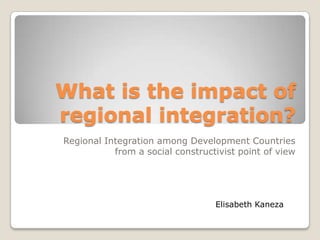 What is the impact of
regional integration?
Regional Integration among Development Countries
           from a social constructivist point of view




                                  Elisabeth Kaneza
 