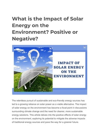 What is the Impact of Solar
Energy on the
Environment? Positive or
Negative?
The relentless pursuit of sustainable and eco-friendly energy sources has
led to a growing reliance on solar power as a viable alternative. The impact
of solar energy on the environment has become a focal point in discussions
surrounding climate change and the need for cleaner, more sustainable
energy solutions. This article delves into the positive effects of solar energy
on the environment, exploring its potential to mitigate the adverse impacts
of traditional energy sources and pave the way for a greener future.
 