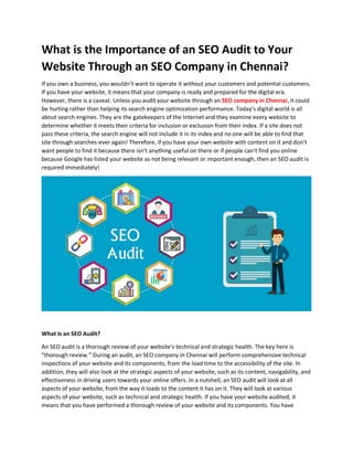 What is the Importance of an SEO Audit to Your
Website Through an SEO Company in Chennai?
If you own a business, you wouldn’t want to operate it without your customers and potential customers.
If you have your website, it means that your company is ready and prepared for the digital era.
However, there is a caveat. Unless you audit your website through an SEO company in Chennai, it could
be hurting rather than helping its search engine optimization performance. Today’s digital world is all
about search engines. They are the gatekeepers of the Internet and they examine every website to
determine whether it meets their criteria for inclusion or exclusion from their index. If a site does not
pass these criteria, the search engine will not include it in its index and no one will be able to find that
site through searches-ever again! Therefore, if you have your own website with content on it and don’t
want people to find it because there isn’t anything useful on there or if people can’t find you online
because Google has listed your website as not being relevant or important enough, then an SEO audit is
required immediately!
What Is an SEO Audit?
An SEO audit is a thorough review of your website’s technical and strategic health. The key here is
“thorough review.” During an audit, an SEO company in Chennai will perform comprehensive technical
inspections of your website and its components, from the load time to the accessibility of the site. In
addition, they will also look at the strategic aspects of your website, such as its content, navigability, and
effectiveness in driving users towards your online offers. In a nutshell, an SEO audit will look at all
aspects of your website, from the way it loads to the content it has on it. They will look at various
aspects of your website, such as technical and strategic health. If you have your website audited, it
means that you have performed a thorough review of your website and its components. You have
 