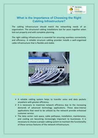 What is the Importance of Choosing the Right
Cabling Infrastructure?
The cabling infrastructure should match the networking needs of an
organisation. The structured cabling installations last for years together when
laid out properly and with complete planning.
The right cabling infrastructure is essential for ensuring seamless connectivity
and efficiency. A reliable structure cabling provider installs a well-organised
cable infrastructure that is flexible and stable.
How do choosing the right cabling infrastructure to be helpful?
 A reliable cabling system helps to transfer voice and data packets
anywhere with greater efficiency.
 It is necessary to maximize network efficiency due to the increasing
demands of advanced technology applications. These data-intense
applications that need to be utilized by the network provide enhanced
customer service.
 The data center rack space, cable pathways, installation, maintenance,
and cooling are becoming increasingly important to businesses. It is
necessary to choose a proper cabling system to maintain the functionality
of these various features of the network infrastructure.
 