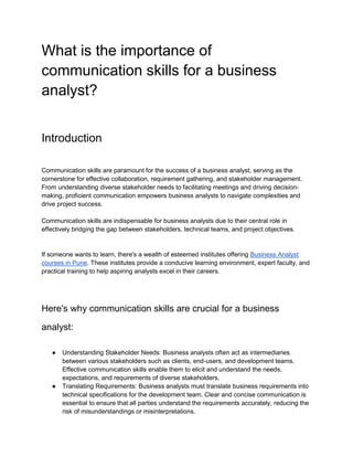 What is the importance of
communication skills for a business
analyst?
Introduction
Communication skills are paramount for the success of a business analyst, serving as the
cornerstone for effective collaboration, requirement gathering, and stakeholder management.
From understanding diverse stakeholder needs to facilitating meetings and driving decision-
making, proficient communication empowers business analysts to navigate complexities and
drive project success.
Communication skills are indispensable for business analysts due to their central role in
effectively bridging the gap between stakeholders, technical teams, and project objectives.
If someone wants to learn, there's a wealth of esteemed institutes offering Business Analyst
courses in Pune. These institutes provide a conducive learning environment, expert faculty, and
practical training to help aspiring analysts excel in their careers.
Here's why communication skills are crucial for a business
analyst:
● Understanding Stakeholder Needs: Business analysts often act as intermediaries
between various stakeholders such as clients, end-users, and development teams.
Effective communication skills enable them to elicit and understand the needs,
expectations, and requirements of diverse stakeholders.
● Translating Requirements: Business analysts must translate business requirements into
technical specifications for the development team. Clear and concise communication is
essential to ensure that all parties understand the requirements accurately, reducing the
risk of misunderstandings or misinterpretations.
 