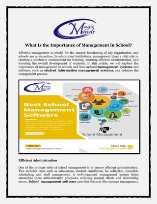 What Is the Importance of Management in School?
Effective management is crucial for the smooth functioning of any organization, and
schools are no exception. In educational institutions, management plays a vital role in
creating a conducive environment for learning, ensuring efficient administration, and
fostering the overall development of students. In this article, we will explore the
importance of management in schools and how school management systems and
software, such as student information management systems, can enhance the
management process.
Efficient Administration
One of the primary roles of school management is to ensure efficient administration.
This includes tasks such as admissions, student enrollment, fee collection, timetable
scheduling, and staff management. A well-organized management system helps
streamline these administrative processes, reducing manual efforts and minimizing
errors. School management software provides features like student management,
 