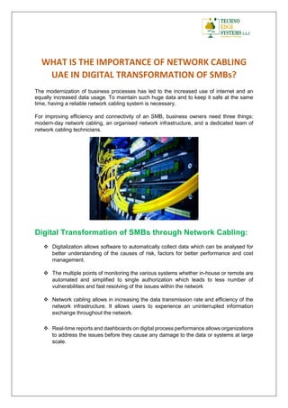 WHAT IS THE IMPORTANCE OF NETWORK CABLING
UAE IN DIGITAL TRANSFORMATION OF SMBs?
The modernization of business processes has led to the increased use of internet and an
equally increased data usage. To maintain such huge data and to keep it safe at the same
time, having a reliable network cabling system is necessary.
For improving efficiency and connectivity of an SMB, business owners need three things:
modern-day network cabling, an organised network infrastructure, and a dedicated team of
network cabling technicians.
Digital Transformation of SMBs through Network Cabling:
 Digitalization allows software to automatically collect data which can be analysed for
better understanding of the causes of risk, factors for better performance and cost
management.
 The multiple points of monitoring the various systems whether in-house or remote are
automated and simplified to single authorization which leads to less number of
vulnerabilities and fast resolving of the issues within the network
 Network cabling allows in increasing the data transmission rate and efficiency of the
network infrastructure. It allows users to experience an uninterrupted information
exchange throughout the network.
 Real-time reports and dashboards on digital process performance allows organizations
to address the issues before they cause any damage to the data or systems at large
scale.
 