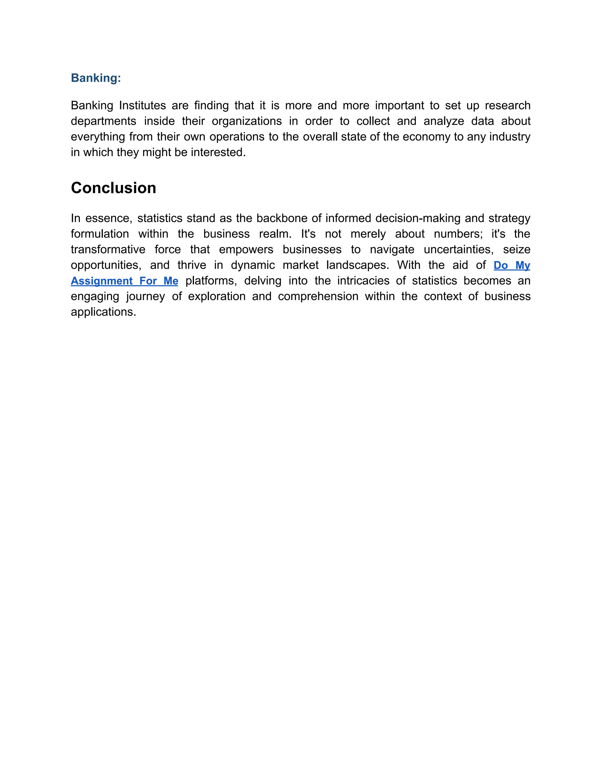 Banking:
Banking Institutes are finding that it is more and more important to set up research
departments inside their organizations in order to collect and analyze data about
everything from their own operations to the overall state of the economy to any industry
in which they might be interested.
Conclusion
In essence, statistics stand as the backbone of informed decision-making and strategy
formulation within the business realm. It's not merely about numbers; it's the
transformative force that empowers businesses to navigate uncertainties, seize
opportunities, and thrive in dynamic market landscapes. With the aid of Do My
Assignment For Me platforms, delving into the intricacies of statistics becomes an
engaging journey of exploration and comprehension within the context of business
applications.
 