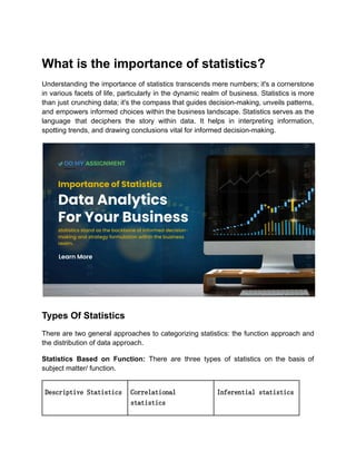 What is the importance of statistics?
Understanding the importance of statistics transcends mere numbers; it's a cornerstone
in various facets of life, particularly in the dynamic realm of business. Statistics is more
than just crunching data; it's the compass that guides decision-making, unveils patterns,
and empowers informed choices within the business landscape. Statistics serves as the
language that deciphers the story within data. It helps in interpreting information,
spotting trends, and drawing conclusions vital for informed decision-making.
Types Of Statistics
There are two general approaches to categorizing statistics: the function approach and
the distribution of data approach.
Statistics Based on Function: There are three types of statistics on the basis of
subject matter/ function.
Descriptive Statistics Correlational
statistics
Inferential statistics
 