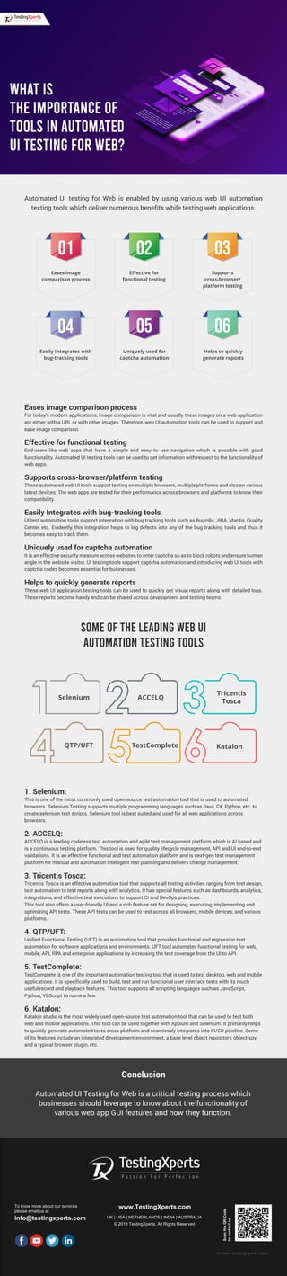 Automated UI testing for Web is enabled by using various web UI automation
testing tools which deliver numerous benefits while testing web applications.
Eases image comparison process
For today’s modern applications, image comparison is vital and usually these images on a web application
are either with a URL or with other images. Therefore, web UI automation tools can be used to support and
ease image comparison.
Effective for functional testing
End-users like web apps that have a simple and easy to use navigation which is possible with good
functionality. Automated UI testing tools can be used to get information with respect to the functionality of
web apps.
Supports cross-browser/platform testing
These automated web UI tools support testing on multiple browsers, multiple platforms and also on various
latest devices. The web apps are tested for their performance across browsers and platforms to know their
compatibility.
Easily Integrates with bug-tracking tools
UI test automation tools support integration with bug tracking tools such as Bugzilla, JIRA, Mantis, Quality
Center, etc. Evidently, this integration helps to log defects into any of the bug tracking tools and thus it
becomes easy to track them.
Uniquely used for captcha automation
It is an effective security measure across websites to enter captcha so as to block robots and ensure human
angle in the website visitor. UI testing tools support captcha automation and introducing web UI tools with
captcha codes becomes essential for businesses.
Helps to quickly generate reports
These web UI application testing tools can be used to quickly get visual reports along with detailed logs.
These reports become handy and can be shared across development and testing teams.
1. Selenium:
This is one of the most commonly used open-source test automation tool that is used to automated
browsers. Selenium Testing supports multiple programming languages such as Java, C#, Python, etc. to
create selenium test scripts. Selenium tool is best suited and used for all web applications across
browsers.
2. ACCELQ:
ACCELQ is a leading codeless test automation and agile test management platform which is AI based and
is a continuous testing platform. This tool is used for quality lifecycle management, API and UI end-to-end
validations. It is an effective functional and test automation platform and is next-gen test management
platform for manual and automation intelligent test planning and delivers change management.
3. Tricentis Tosca:
Tricentis Tosca is an effective automation tool that supports all testing activities ranging from test design,
test automation to test reports along with analytics. It has special features such as dashboards, analytics,
integrations, and effective test executions to support CI and DevOps practices.
This tool also offers a user-friendly UI and a rich feature set for designing, executing, implementing and
optimizing API tests. These API tests can be used to test across all browsers, mobile devices, and various
platforms.
4. QTP/UFT:
Unified Functional Testing (UFT) is an automation tool that provides functional and regression test
automation for software applications and environments. UFT tool automates functional testing for web,
mobile, API, RPA and enterprise applications by increasing the test coverage from the UI to API.
5. TestComplete:
TestComplete is one of the important automation testing tool that is used to test desktop, web and mobile
applications. It is specifically used to build, test and run functional user interface tests with its much
useful record and playback features. This tool supports all scripting languages such as JavaScript,
Python, VBScript to name a few.
6. Katalon:
Katalon studio is the most widely used open-source test automation tool that can be used to test both
web and mobile applications. This tool can be used together with Appium and Selenium. It primarily helps
to quickly generate automated tests cross-platform and seamlessly integrates into CI/CD pipeline. Some
of its features include an integrated development environment, a base level object repository, object spy
and a typical browser plugin, etc.
To know more about our services
please email us at
info@testingxperts.com
www.TestingXperts.com
UK | USA | NETHERLANDS | INDIA | AUSTRALIA
© 2018 TestingXperts, All Rights Reserved
ScantheQRCode
tocontactus
© www.testingxperts.com
SOME OF THE LEADING WEB UI
AUTOMATION TESTING TOOLS
WHAT IS
THE IMPORTANCE OF
TOOLS IN AUTOMATED
UI TESTING FOR WEB?
Eases image
comparison process
Easily Integrates with
bug-tracking tools
Uniquely used for
captcha automation
Helps to quickly
generate reports
Eﬀective for
functional testing
Supports
cross-browser/
platform testing
Conclusion
Automated UI Testing for Web is a critical testing process which
businesses should leverage to know about the functionality of
various web app GUI features and how they function.
QTP/UFT TestComplete Katalon
Selenium ACCELQ
Tricentis
Tosca
 