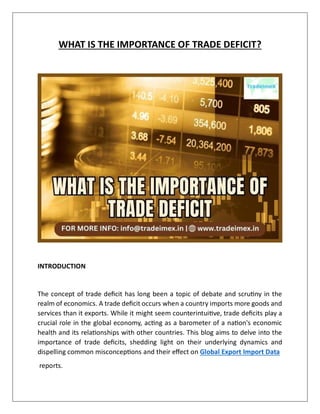 WHAT IS THE IMPORTANCE OF TRADE DEFICIT?
INTRODUCTION
The concept of trade deficit has long been a topic of debate and scrutiny in the
realm of economics. A trade deficit occurs when a country imports more goods and
services than it exports. While it might seem counterintuitive, trade deficits play a
crucial role in the global economy, acting as a barometer of a nation's economic
health and its relationships with other countries. This blog aims to delve into the
importance of trade deficits, shedding light on their underlying dynamics and
dispelling common misconceptions and their effect on Global Export Import Data
reports.
 