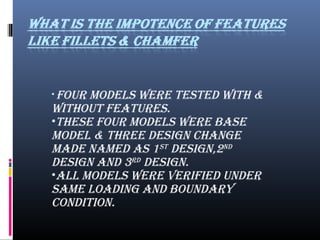 • four MoDELS WErE TESTED WITH &
WITHouT fEATurES.
•THESE four MoDELS WErE BASE
MoDEL & THrEE DESIGN CHANGE
MADE NAMED AS 1ST
DESIGN,2ND
DESIGN AND 3rD
DESIGN.
•ALL MoDELS WErE vErIfIED uNDEr
SAME LoADING AND BouNDAry
CoNDITIoN.
 