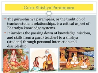 Guru-Shishya Parampara
 The guru-shishya parampara, or the tradition of
teacher-student relationships, is a critical aspect of
Bharatiya knowledge systems.
 It involves the passing down of knowledge, wisdom,
and skills from a guru (teacher) to a shishya
(student) through personal interaction and
discipleship.
 
