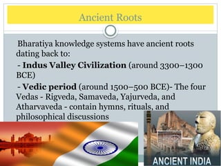 Ancient Roots
Bharatiya knowledge systems have ancient roots
dating back to:
- Indus Valley Civilization (around 3300–1300
BCE)
- Vedic period (around 1500–500 BCE)- The four
Vedas - Rigveda, Samaveda, Yajurveda, and
Atharvaveda - contain hymns, rituals, and
philosophical discussions
 