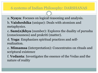 6 systems of Indian Philosophy: DARSHANAS
a. Nyaya: Focuses on logical reasoning and analysis.
b. Vaisheshika (unique): Deals with atomism and
metaphysics.
c. Sam(n)khya (number): Explores the duality of purusha
(consciousness) and prakriti (matter).
d. Yoga: Emphasizes spiritual practices and self-
realization.
e. Mimamsa (interpretation): Concentrates on rituals and
scriptural existence
f. Vedanta: Investigates the essence of the Vedas and the
nature of reality
 