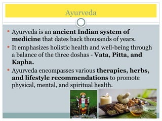 Ayurveda
 Ayurveda is an ancient Indian system of
medicine that dates back thousands of years.
 It emphasizes holistic health and well-being through
a balance of the three doshas - Vata, Pitta, and
Kapha.
 Ayurveda encompasses various therapies, herbs,
and lifestyle recommendations to promote
physical, mental, and spiritual health.
 