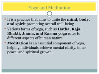 Yoga and Meditation
 It is a practice that aims to unite the mind, body,
and spirit promoting overall well-being.
 Various forms of yoga, such as Hatha, Raja,
Bhakti, Jnana, and Karma yoga cater to
different aspects of human nature.
 Meditation is an essential component of yoga,
helping individuals achieve mental clarity, inner
peace, and spiritual growth.
 