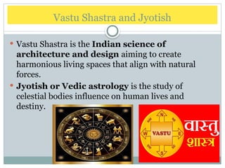 Vastu Shastra and Jyotish
 Vastu Shastra is the Indian science of
architecture and design aiming to create
harmonious living spaces that align with natural
forces.
 Jyotish or Vedic astrology is the study of
celestial bodies influence on human lives and
destiny.
 