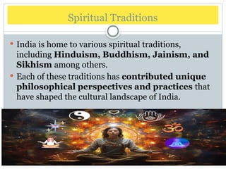 Spiritual Traditions
 India is home to various spiritual traditions,
including Hinduism, Buddhism, Jainism, and
Sikhism among others.
 Each of these traditions has contributed unique
philosophical perspectives and practices that
have shaped the cultural landscape of India.
 