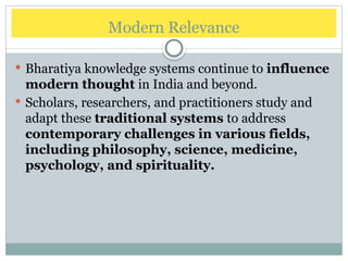 Modern Relevance
 Bharatiya knowledge systems continue to influence
modern thought in India and beyond.
 Scholars, researchers, and practitioners study and
adapt these traditional systems to address
contemporary challenges in various fields,
including philosophy, science, medicine,
psychology, and spirituality.
 
