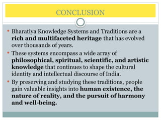 CONCLUSION
 Bharatiya Knowledge Systems and Traditions are a
rich and multifaceted heritage that has evolved
over thousands of years.
 These systems encompass a wide array of
philosophical, spiritual, scientific, and artistic
knowledge that continues to shape the cultural
identity and intellectual discourse of India.
 By preserving and studying these traditions, people
gain valuable insights into human existence, the
nature of reality, and the pursuit of harmony
and well-being.
 