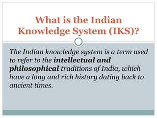 What is the Indian
Knowledge System (IKS)?
The Indian knowledge system is a term used
to refer to the intellectual and
philosophical traditions of India, which
have a long and rich history dating back to
ancient times.
 