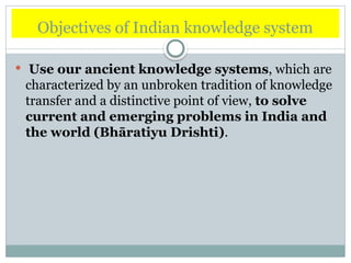 Objectives of Indian knowledge system
 Use our ancient knowledge systems, which are
characterized by an unbroken tradition of knowledge
transfer and a distinctive point of view, to solve
current and emerging problems in India and
the world (Bhāratiyu Drishti).
 