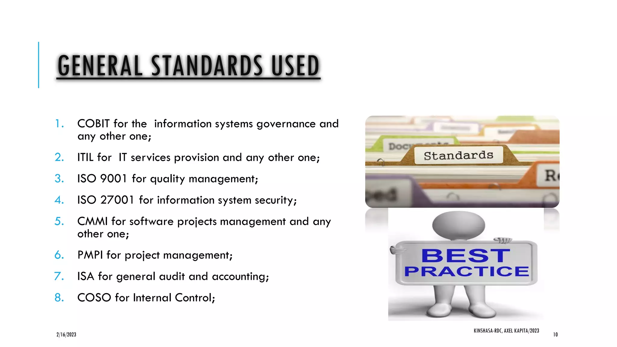 GENERAL STANDARDS USED
1. COBIT for the information systems governance and
any other one;
2. ITIL for IT services provision and any other one;
3. ISO 9001 for quality management;
4. ISO 27001 for information system security;
5. CMMI for software projects management and any
other one;
6. PMPI for project management;
7. ISA for general audit and accounting;
8. COSO for Internal Control;
2/16/2023
KINSHASA-RDC, AXEL KAPITA/2023
10
 