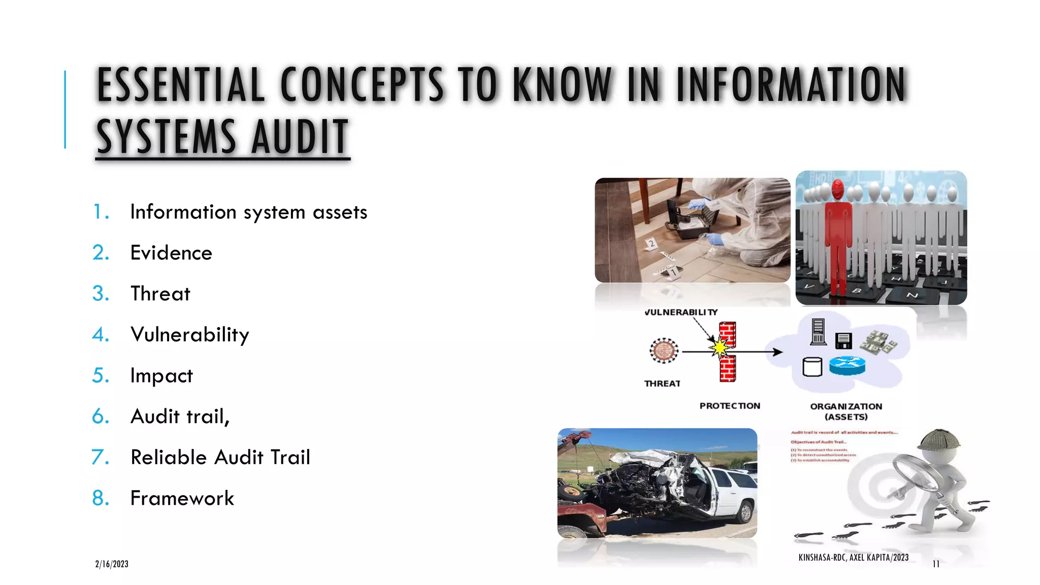 ESSENTIAL CONCEPTS TO KNOW IN INFORMATION
SYSTEMS AUDIT
1. Information system assets
2. Evidence
3. Threat
4. Vulnerability
5. Impact
6. Audit trail,
7. Reliable Audit Trail
8. Framework
2/16/2023
KINSHASA-RDC, AXEL KAPITA/2023
11
 