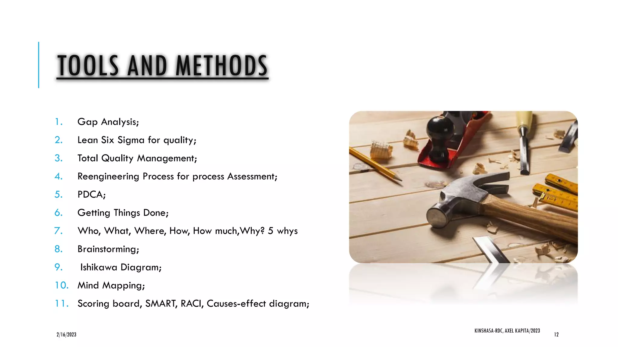 TOOLS AND METHODS
1. Gap Analysis;
2. Lean Six Sigma for quality;
3. Total Quality Management;
4. Reengineering Process for process Assessment;
5. PDCA;
6. Getting Things Done;
7. Who, What, Where, How, How much,Why? 5 whys
8. Brainstorming;
9. Ishikawa Diagram;
10. Mind Mapping;
11. Scoring board, SMART, RACI, Causes-effect diagram;
2/16/2023
KINSHASA-RDC, AXEL KAPITA/2023
12
 