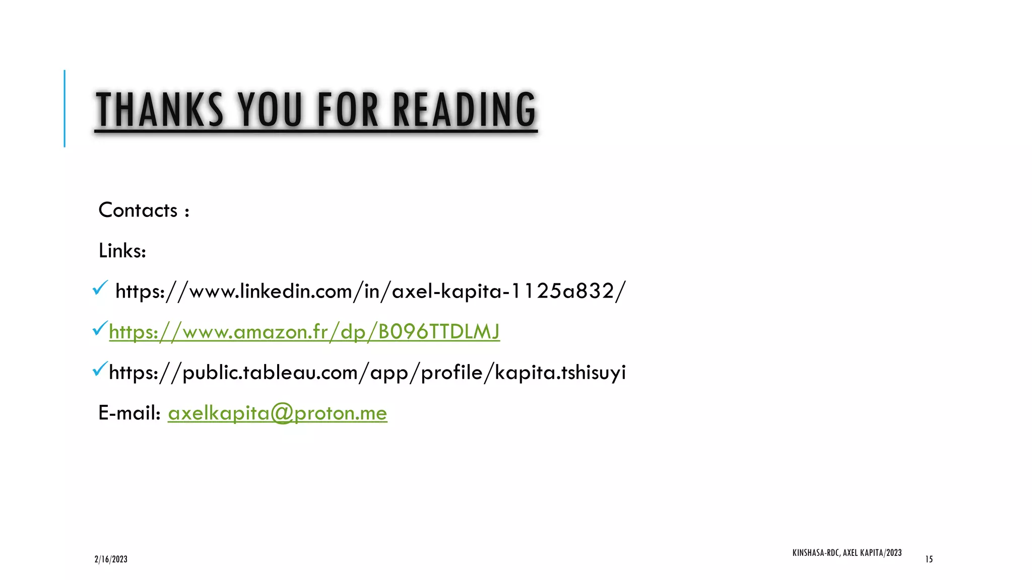 THANKS YOU FOR READING
Contacts :
Links:
 https://www.linkedin.com/in/axel-kapita-1125a832/
https://www.amazon.fr/dp/B096TTDLMJ
https://public.tableau.com/app/profile/kapita.tshisuyi
E-mail: axelkapita@proton.me
2/16/2023
KINSHASA-RDC, AXEL KAPITA/2023
15
 