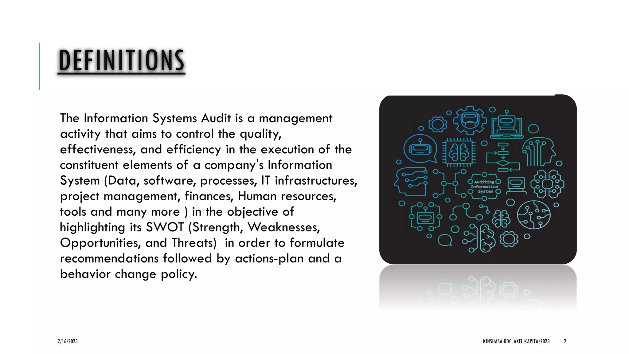 DEFINITIONS
The Information Systems Audit is a management
activity that aims to control the quality,
effectiveness, and efficiency in the execution of the
constituent elements of a company's Information
System (Data, software, processes, IT infrastructures,
project management, finances, Human resources,
tools and many more ) in the objective of
highlighting its SWOT (Strength, Weaknesses,
Opportunities, and Threats) in order to formulate
recommendations followed by actions-plan and a
behavior change policy.
2/16/2023 KINSHASA-RDC, AXEL KAPITA/2023 2
 