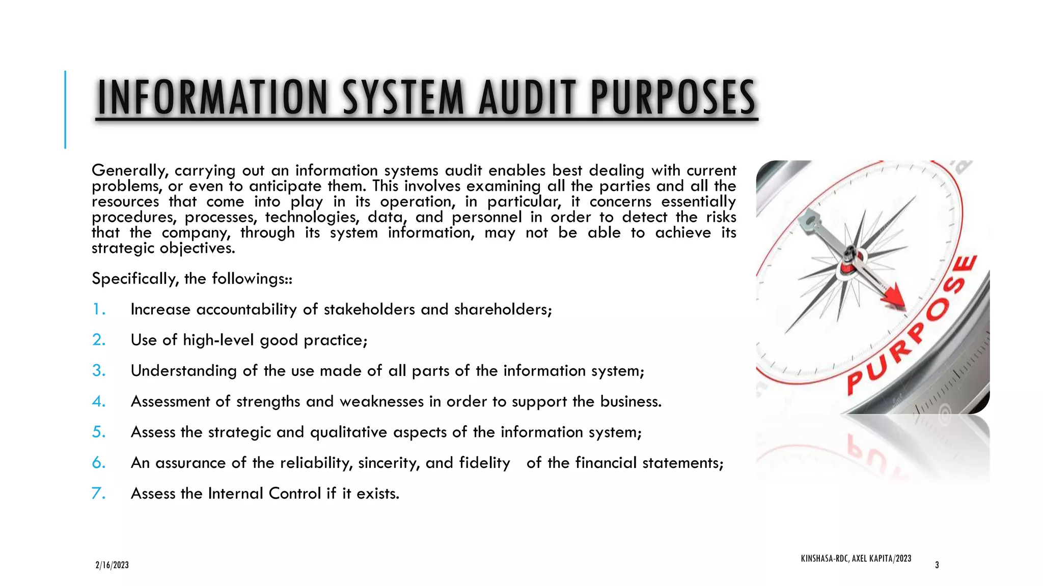 INFORMATION SYSTEM AUDIT PURPOSES
Generally, carrying out an information systems audit enables best dealing with current
problems, or even to anticipate them. This involves examining all the parties and all the
resources that come into play in its operation, in particular, it concerns essentially
procedures, processes, technologies, data, and personnel in order to detect the risks
that the company, through its system information, may not be able to achieve its
strategic objectives.
Specifically, the followings::
1. Increase accountability of stakeholders and shareholders;
2. Use of high-level good practice;
3. Understanding of the use made of all parts of the information system;
4. Assessment of strengths and weaknesses in order to support the business.
5. Assess the strategic and qualitative aspects of the information system;
6. An assurance of the reliability, sincerity, and fidelity of the financial statements;
7. Assess the Internal Control if it exists.
2/16/2023
KINSHASA-RDC, AXEL KAPITA/2023
3
 