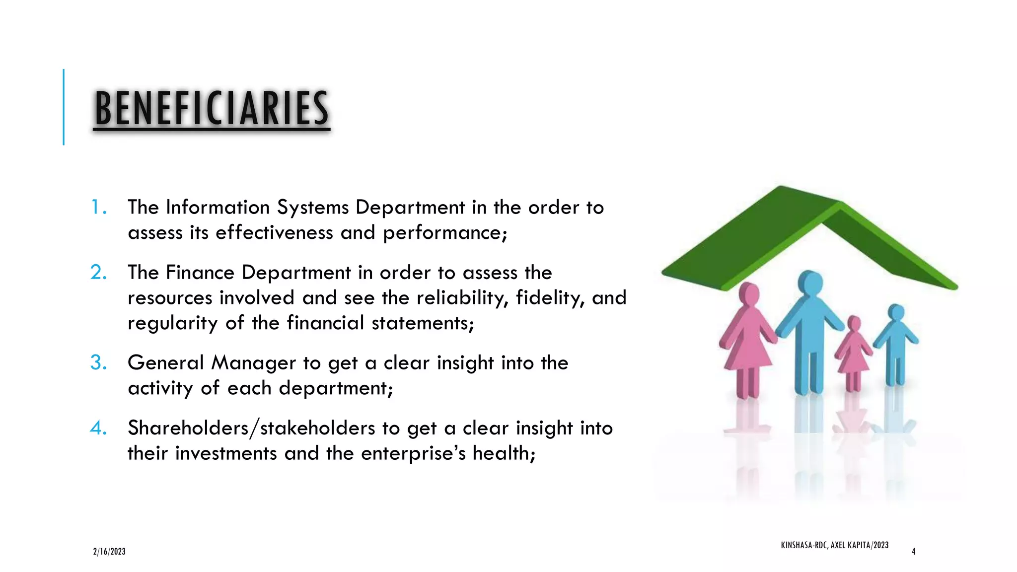 BENEFICIARIES
1. The Information Systems Department in the order to
assess its effectiveness and performance;
2. The Finance Department in order to assess the
resources involved and see the reliability, fidelity, and
regularity of the financial statements;
3. General Manager to get a clear insight into the
activity of each department;
4. Shareholders/stakeholders to get a clear insight into
their investments and the enterprise’s health;
2/16/2023
KINSHASA-RDC, AXEL KAPITA/2023
4
 