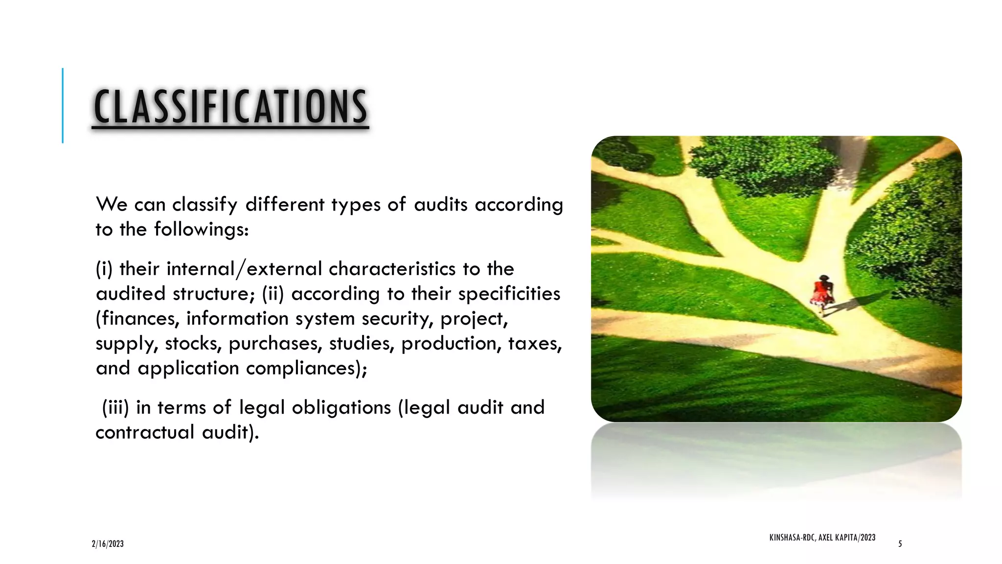 CLASSIFICATIONS
We can classify different types of audits according
to the followings:
(i) their internal/external characteristics to the
audited structure; (ii) according to their specificities
(finances, information system security, project,
supply, stocks, purchases, studies, production, taxes,
and application compliances);
(iii) in terms of legal obligations (legal audit and
contractual audit).
2/16/2023
KINSHASA-RDC, AXEL KAPITA/2023
5
 
