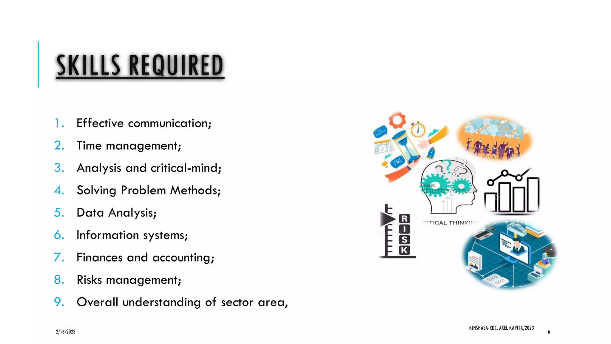 SKILLS REQUIRED
1. Effective communication;
2. Time management;
3. Analysis and critical-mind;
4. Solving Problem Methods;
5. Data Analysis;
6. Information systems;
7. Finances and accounting;
8. Risks management;
9. Overall understanding of sector area,
2/16/2023
KINSHASA-RDC, AXEL KAPITA/2023
6
 